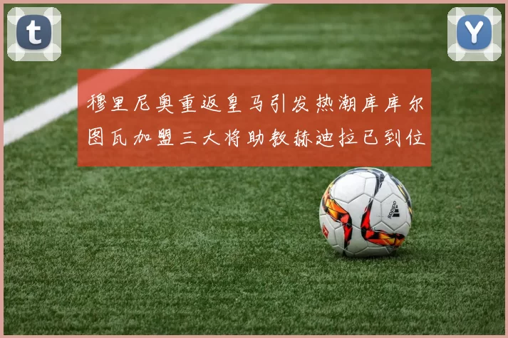 穆里尼奥重返皇马引发热潮库库尔图瓦加盟三大将助教赫迪拉已到位